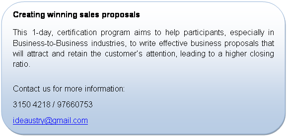 Rounded Rectangle: Creating winning sales proposals
This 1-day, certification program aims to help participants, especially in Business-to-Business industries, to write effective business proposals that will attract and retain the customer’s attention, leading to a higher closing ratio.

Contact us for more information:
+65 3150 4218 / 97660753
ideaustry@gmail.com