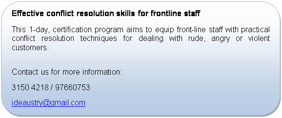 Rounded Rectangle: Effective conflict resolution skills for frontline staff
This 1-day, certification program aims to equip front-line staff with practical conflict resolution techniques for dealing with rude, angry or violent customers.

Contact us for more information:
+65 3150 4218 / 97660753
ideaustry@gmail.com